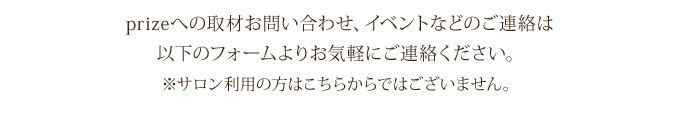 prizeへの取材お問い合わせ、イベントなどのご連絡は
以下のフォームよりお気軽にご連絡ください。
※サロン利用の方はこちらからではございません。