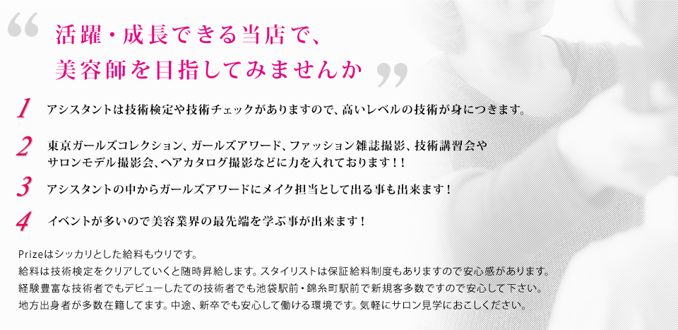 活躍・成長できる当店で、美容師を目指してみませんか 1.アシスタントは技術検定や技術チェックがありますので、高いレベルの技術が身につきます。 2.東京ガールズコレクション、ガールズアワード、ファッション雑誌撮影、技術講習会やサロンモデル撮影会、ヘアカタログ撮影などに力を入れております！！ 3.アシスタントの中からガールズアワードにメイク担当として出る事も出来ます！ 4.イベントが多いので美容業界の最先端を学ぶ事が出来ます！ Prizeはシッカリとした給料もウリです。給料は技術検定をクリアしていくと随時昇給します。スタイリストは保証給料制度もありますので安心感があります。経験豊富な技術者でもデビューしたての技術者でも池袋駅前・錦糸町駅前で新規客多数ですので安心してください。地方出身者が多数在籍してます。中途、新卒でも安心して働ける職場です。気軽にサロン見学におこしください、