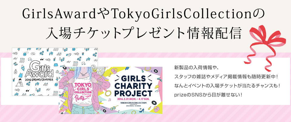 GirlsAwardやTokyoGirlsCollectionの入場チケットプレゼント情報配信
                新製品の入荷情報や、
                スタッフの雑誌やメディア掲載情報も随時更新中！
                なんとイベントの入場チケットが当たるチャンスも！
                prizeのSNSから目が離せない！