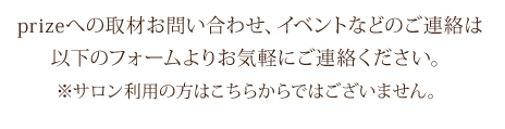 prizeへの取材お問い合わせ、イベントなどのご連絡は
以下のフォームよりお気軽にご連絡ください。
※サロン利用の方はこちらからではございません。