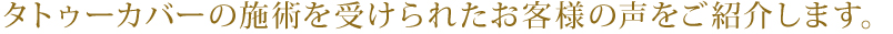 タトゥーカバーの施術を受けられたお客様の声をご紹介します。