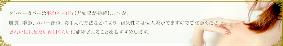 タトゥーカバーは平均2～3日ほど効果が持続しますが、肌質、季節、カバー部位、お手入れ方法などにより、耐久性には個人差がでますのでご注意ください。きれいに見せたい前日くらいに施術されることをおすすめします。